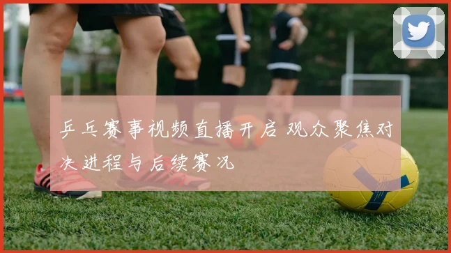 乒乓赛事视频直播开启 观众聚焦对决进程与后续赛况