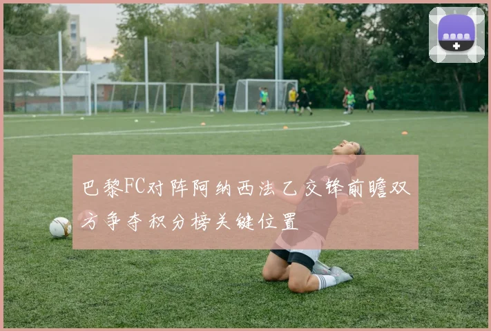 巴黎FC对阵阿纳西法乙交锋前瞻双方争夺积分榜关键位置