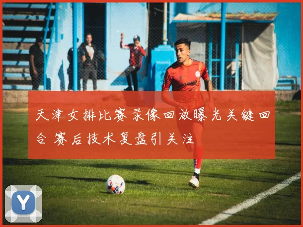 天津女排比赛录像回放曝光关键回合 赛后技术复盘引关注