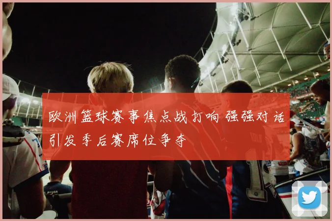 欧洲篮球赛事焦点战打响 强强对话引发季后赛席位争夺