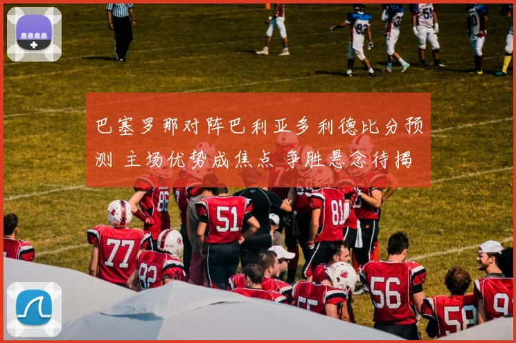 巴塞罗那对阵巴利亚多利德比分预测 主场优势成焦点 争胜悬念待揭晓