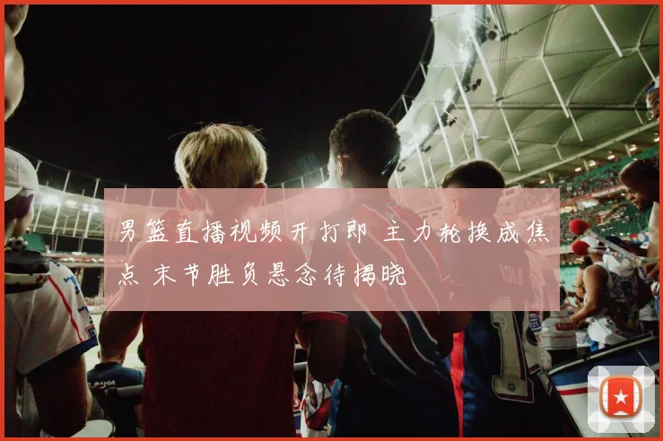 男篮直播视频开打即 主力轮换成焦点 末节胜负悬念待揭晓