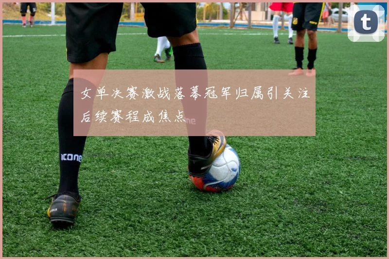 女单决赛激战落幕冠军归属引关注后续赛程成焦点
