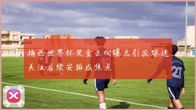 梅西世界杯奖金去向曝光引发球迷关注后续安排成焦点