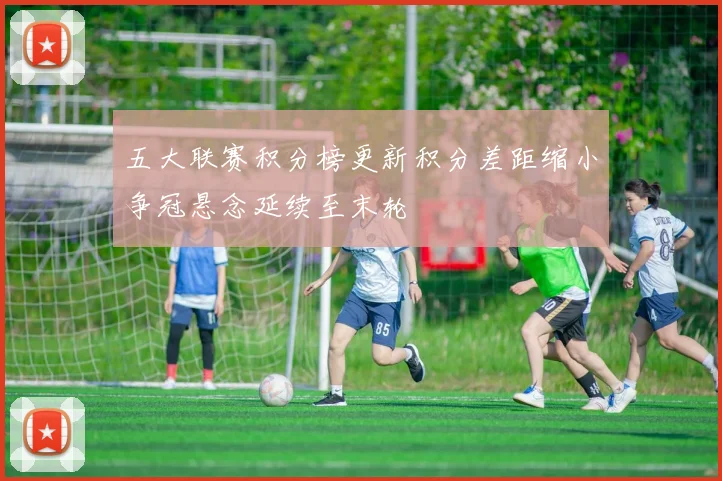 五大联赛积分榜更新积分差距缩小争冠悬念延续至末轮