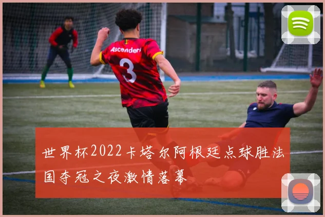 世界杯2022卡塔尔阿根廷点球胜法国夺冠之夜激情落幕