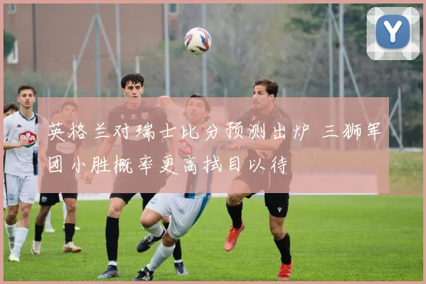 英格兰对瑞士比分预测出炉 三狮军团小胜概率更高拭目以待