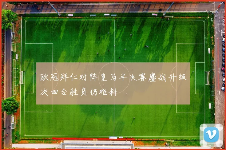 欧冠拜仁对阵皇马半决赛鏖战升级次回合胜负仍难料