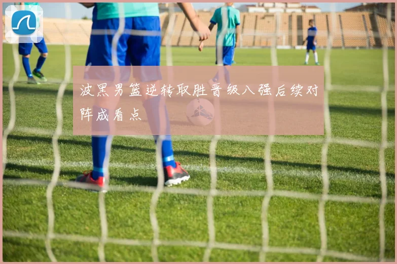 波黑男篮逆转取胜晋级八强后续对阵成看点