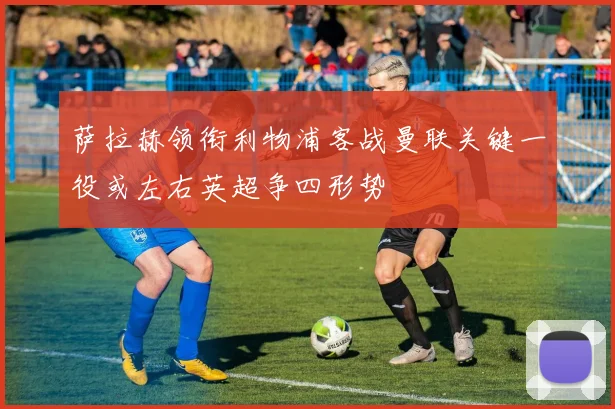 萨拉赫领衔利物浦客战曼联关键一役或左右英超争四形势