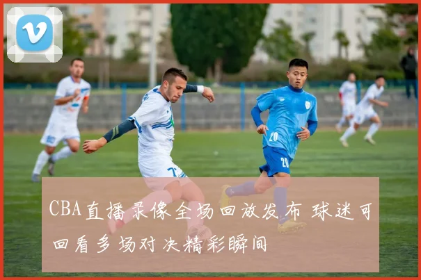CBA直播录像全场回放发布 球迷可回看多场对决精彩瞬间