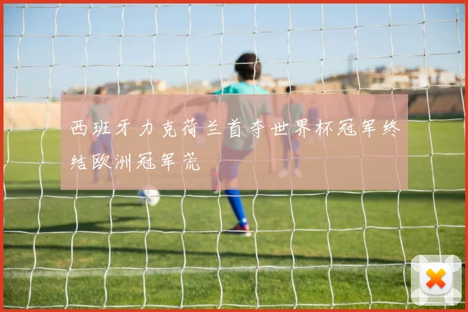 西班牙力克荷兰首夺世界杯冠军终结欧洲冠军荒