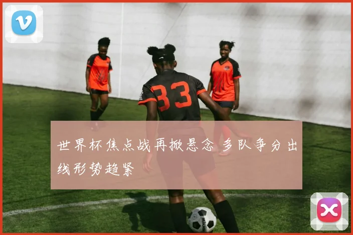 世界杯焦点战再掀悬念 多队争分出线形势趋紧