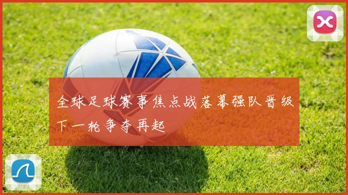 全球足球赛事焦点战落幕强队晋级下一轮争夺再起