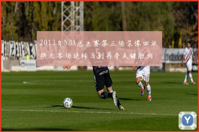 2013年NBA总决赛第三场录像回放 热火客场逆转马刺再夺关键胜利