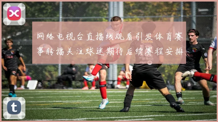 网络电视台直播线观看引发体育赛事转播关注球迷期待后续赛程安排