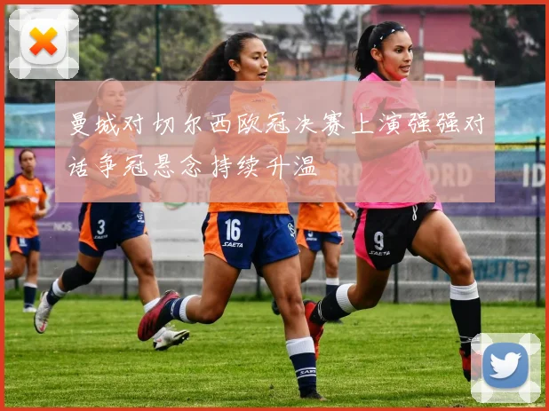 曼城对切尔西欧冠决赛上演强强对话争冠悬念持续升温