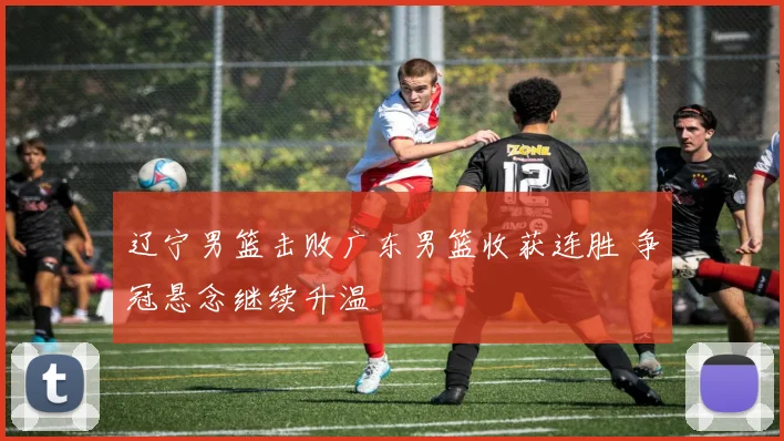 辽宁男篮击败广东男篮收获连胜 争冠悬念继续升温