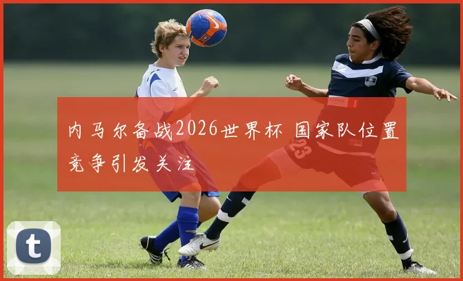 内马尔备战2026世界杯 国家队位置竞争引发关注