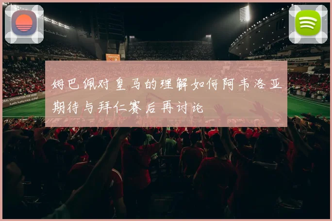 姆巴佩对皇马的理解如何阿韦洛亚期待与拜仁赛后再讨论