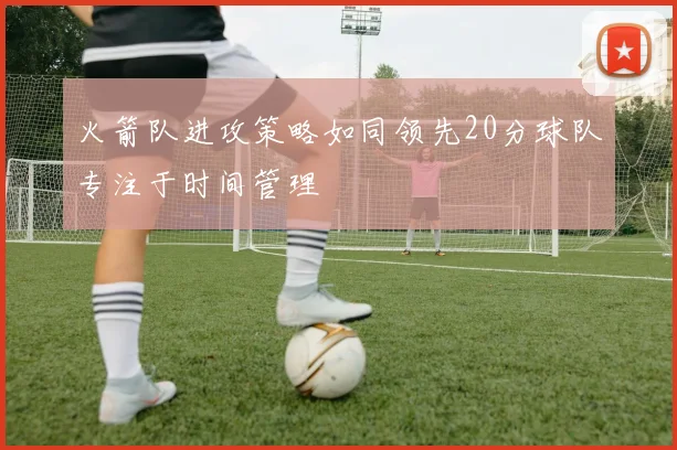 火箭队进攻策略如同领先20分球队专注于时间管理
