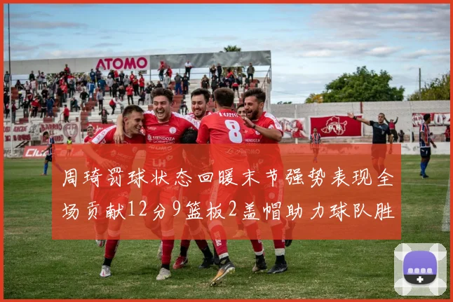 周琦罚球状态回暖末节强势表现全场贡献12分9篮板2盖帽助力球队胜利