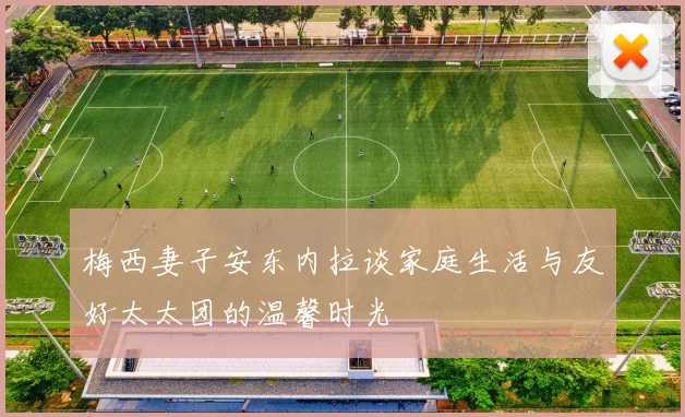 梅西妻子安东内拉谈家庭生活与友好太太团的温馨时光