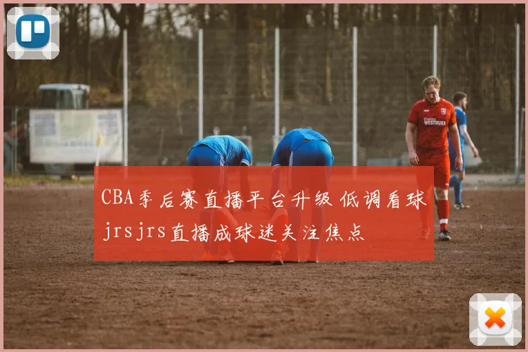 CBA季后赛直播平台升级 低调看球jrsjrs直播成球迷关注焦点
