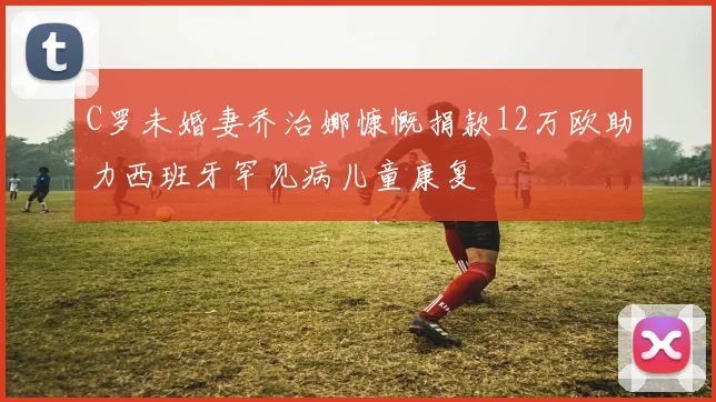 C罗未婚妻乔治娜慷慨捐款12万欧助力西班牙罕见病儿童康复