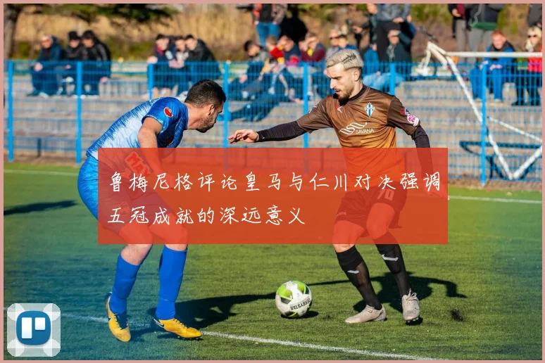 鲁梅尼格评论皇马与仁川对决强调五冠成就的深远意义