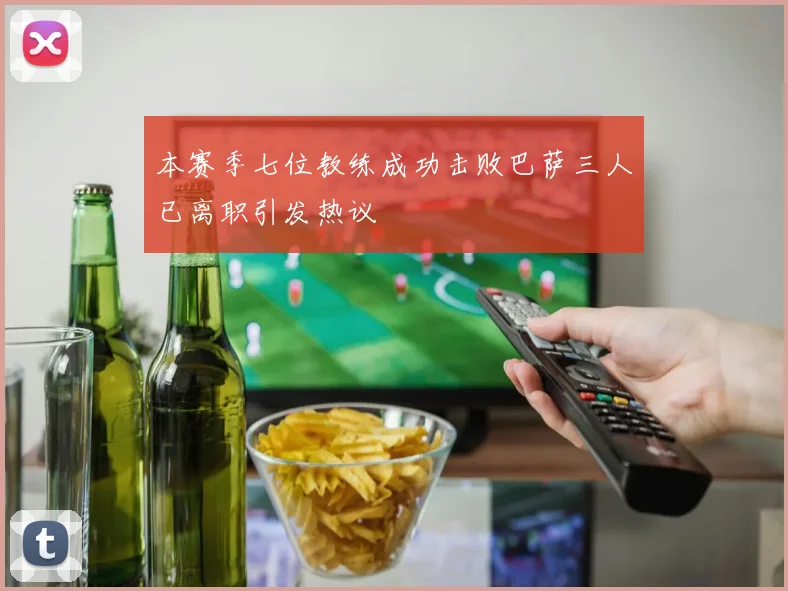 本赛季七位教练成功击败巴萨三人已离职引发热议