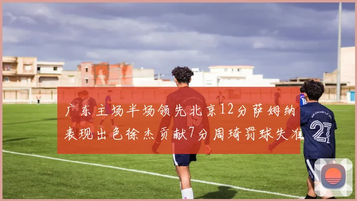 广东主场半场领先北京12分萨姆纳表现出色徐杰贡献7分周琦罚球失准