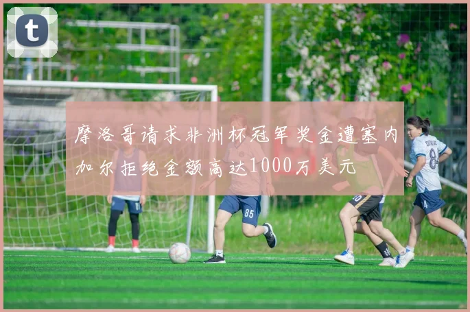 摩洛哥请求非洲杯冠军奖金遭塞内加尔拒绝金额高达1000万美元