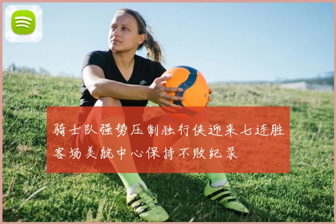 骑士队强势压制独行侠迎来七连胜客场美航中心保持不败纪录