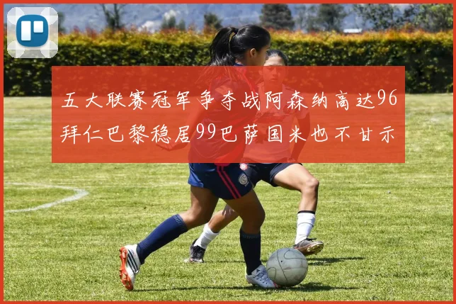 五大联赛冠军争夺战阿森纳高达96拜仁巴黎稳居99巴萨国米也不甘示弱