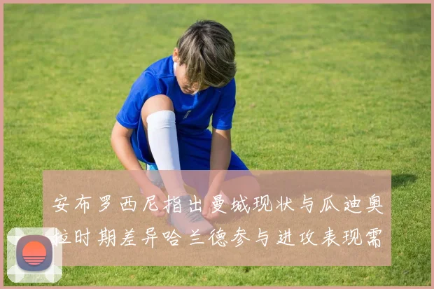 安布罗西尼指出曼城现状与瓜迪奥拉时期差异哈兰德参与进攻表现需提升