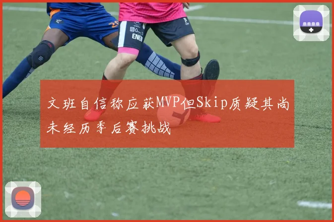 文班自信称应获MVP但Skip质疑其尚未经历季后赛挑战