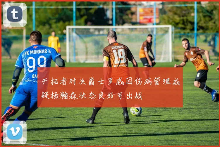 开拓者对决爵士罗威因伤病管理成疑杨瀚森状态良好可出战