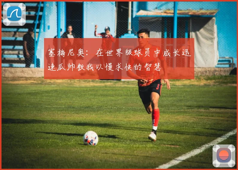 塞梅尼奥：在世界级球员中成长迅速瓜帅教我以慢求快的智慧