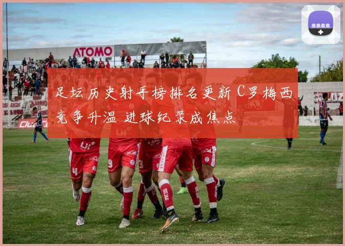 足坛历史射手榜排名更新 C罗梅西竞争升温 进球纪录成焦点