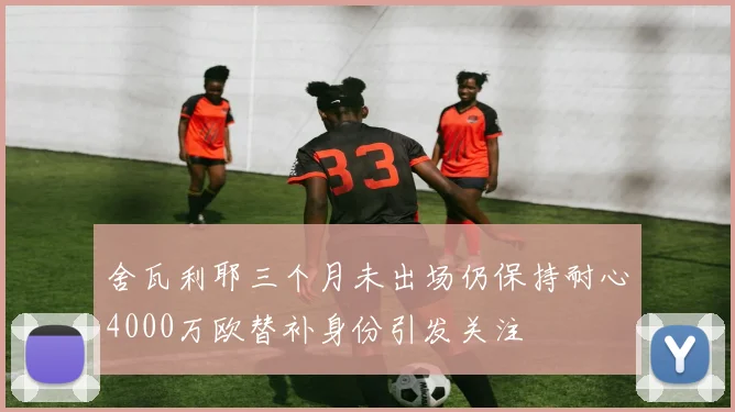 舍瓦利耶三个月未出场仍保持耐心4000万欧替补身份引发关注