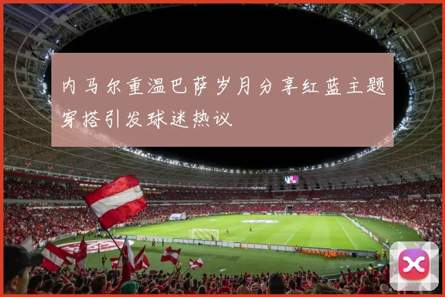 内马尔重温巴萨岁月分享红蓝主题穿搭引发球迷热议